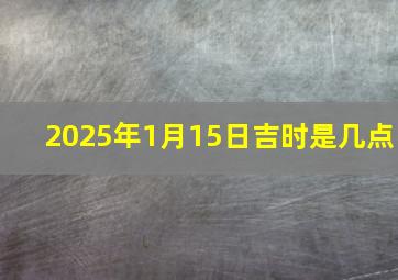 2025年1月15日吉时是几点