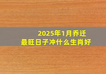 2025年1月乔迁最旺日子冲什么生肖好