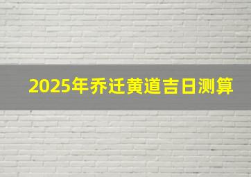 2025年乔迁黄道吉日测算