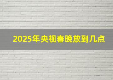 2025年央视春晚放到几点