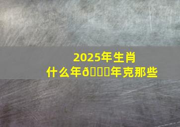 2025年生肖什么年🐍年克那些