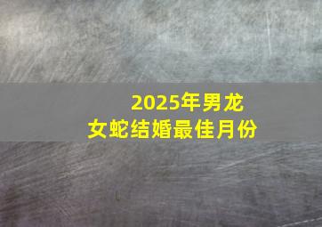 2025年男龙女蛇结婚最佳月份