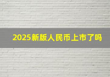 2025新版人民币上市了吗