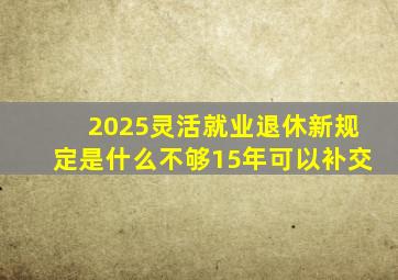 2025灵活就业退休新规定是什么不够15年可以补交