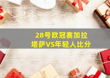 28号欧冠赛加拉塔萨VS年轻人比分