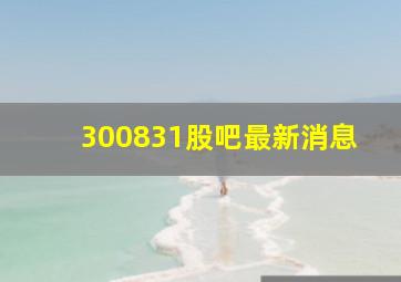 300831股吧最新消息