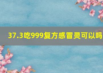 37.3吃999复方感冒灵可以吗