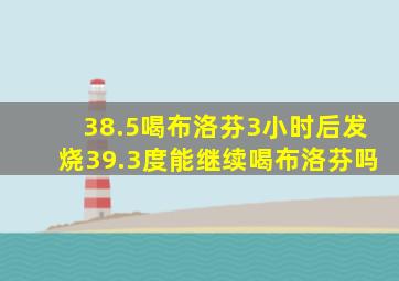 38.5喝布洛芬3小时后发烧39.3度能继续喝布洛芬吗