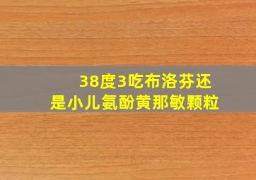 38度3吃布洛芬还是小儿氨酚黄那敏颗粒