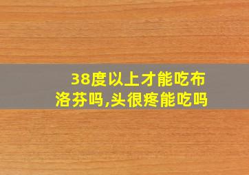 38度以上才能吃布洛芬吗,头很疼能吃吗