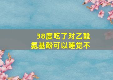 38度吃了对乙酰氨基酚可以睡觉不