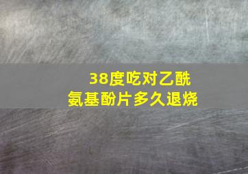 38度吃对乙酰氨基酚片多久退烧