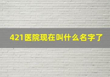 421医院现在叫什么名字了