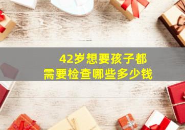 42岁想要孩子都需要检查哪些多少钱