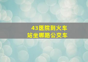 43医院到火车站坐哪路公交车