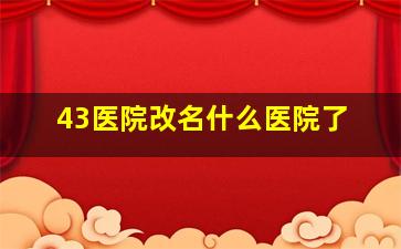 43医院改名什么医院了