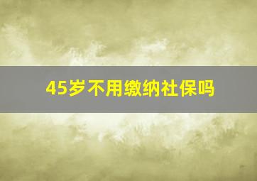 45岁不用缴纳社保吗