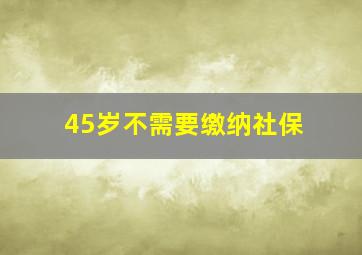 45岁不需要缴纳社保