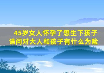 45岁女人怀孕了想生下孩子请问对大人和孩子有什么为险