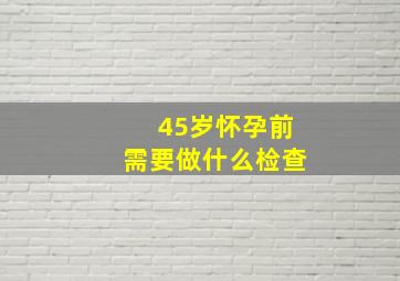 45岁怀孕前需要做什么检查