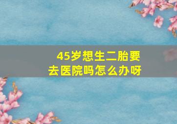 45岁想生二胎要去医院吗怎么办呀