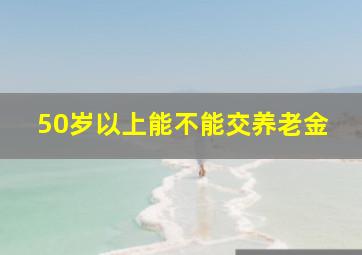 50岁以上能不能交养老金