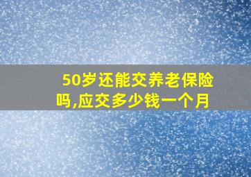 50岁还能交养老保险吗,应交多少钱一个月