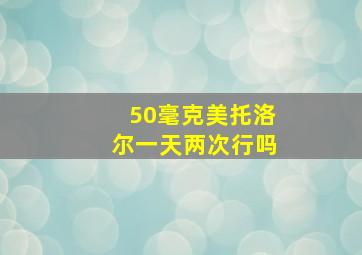 50毫克美托洛尔一天两次行吗