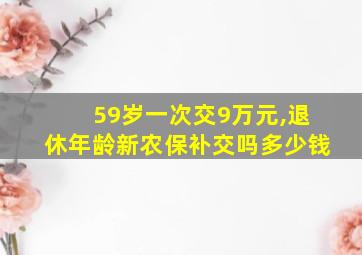 59岁一次交9万元,退休年龄新农保补交吗多少钱