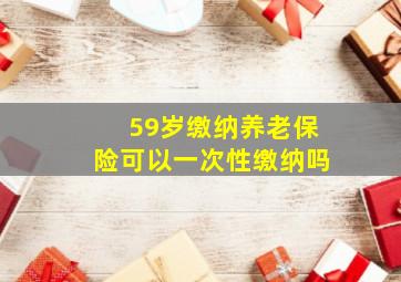 59岁缴纳养老保险可以一次性缴纳吗