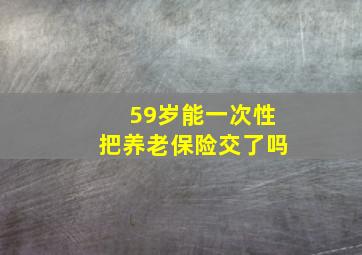 59岁能一次性把养老保险交了吗