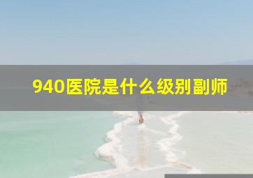 940医院是什么级别副师