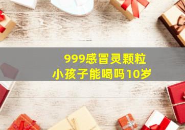 999感冒灵颗粒小孩子能喝吗10岁