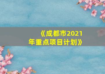 《成都市2021年重点项目计划》