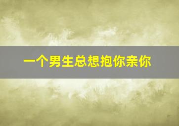 一个男生总想抱你亲你