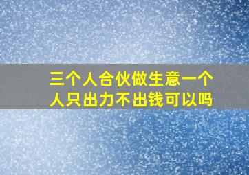 三个人合伙做生意一个人只出力不出钱可以吗