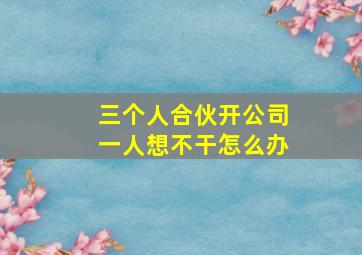 三个人合伙开公司一人想不干怎么办