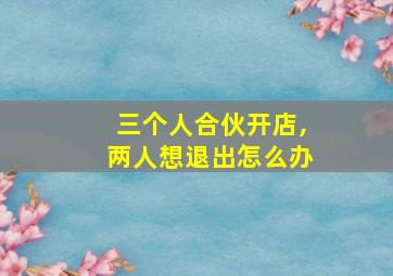 三个人合伙开店,两人想退出怎么办