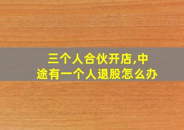 三个人合伙开店,中途有一个人退股怎么办