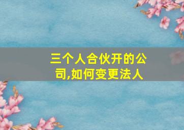 三个人合伙开的公司,如何变更法人