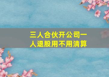 三人合伙开公司一人退股用不用清算