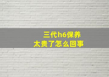 三代h6保养太贵了怎么回事