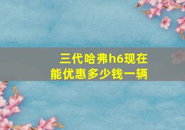 三代哈弗h6现在能优惠多少钱一辆