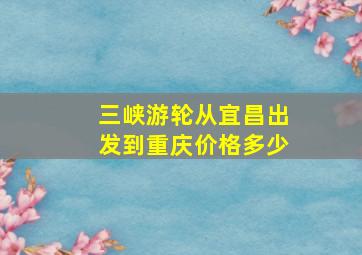 三峡游轮从宜昌出发到重庆价格多少