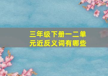 三年级下册一二单元近反义词有哪些