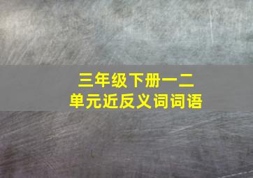 三年级下册一二单元近反义词词语