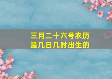 三月二十六号农历是几日几时出生的