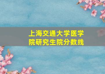 上海交通大学医学院研究生院分数线