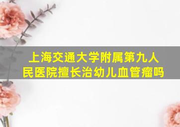 上海交通大学附属第九人民医院擅长治幼儿血管瘤吗