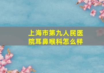 上海市第九人民医院耳鼻喉科怎么样